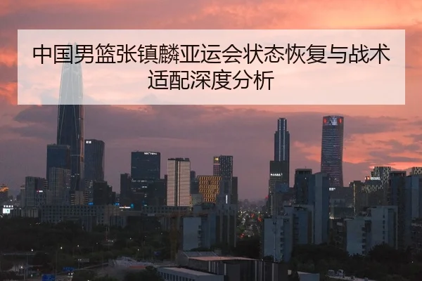中国男篮张镇麟亚运会状态恢复与战术适配深度分析